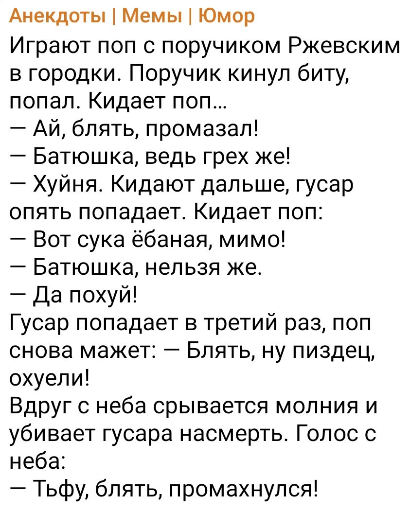 Анекдоты Мемы Юмор Играют пол с поручиком Ржевским в городки Поручик кинул биту попал Кидает поп Ай блять промазал Батюшка ведь грех же Хуйня Кидают дальше гусар опять попадает Кидает поп Вот сука ёбаная мимо Батюшка нельзя же Да похуй Гусар попадает в третий раз поп снова мажет Блять ну пиздец охуели Вдруг с неба срывается молния и убивает гусара насмерть Голос с неба Тьфу блять промахнулся