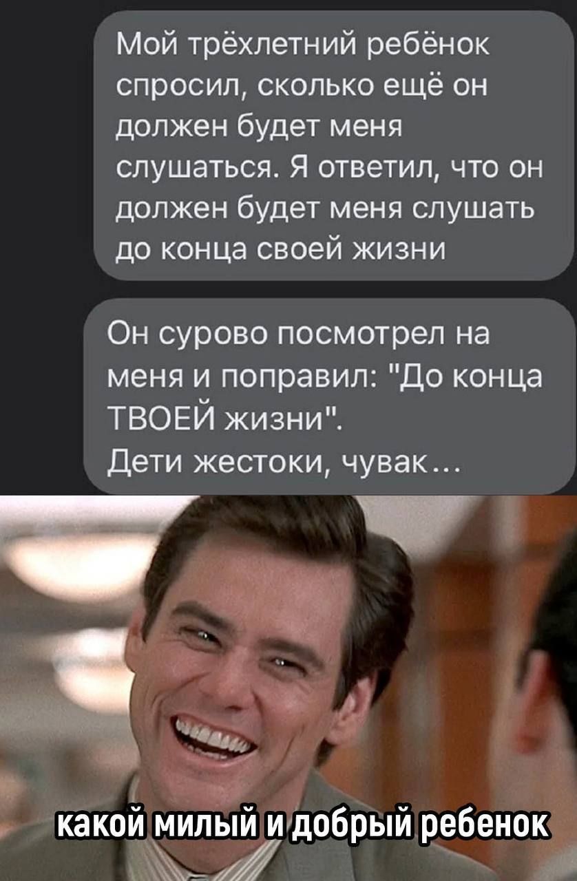 Мой трёхлетний ребёнок спросил сколько ещё он должен будет меня слушаться Я ответил что он должен будет МЕНЯ слушать до конца своей жизни Он сурово посмотрел на меня и поправил до конца ТВОЕИ жизни дети жестоки чувак