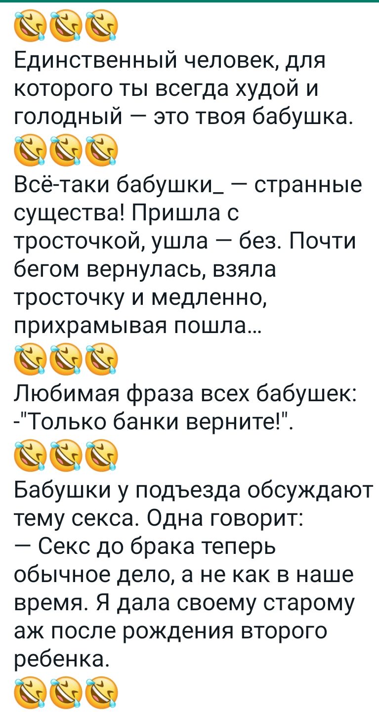 Единственный человек для которого ты всегда худой и голодный это твоя бабушка Всё таки бабушки_ странные существа Пришла с тросточкой ушла без Почти бегом вернулась взяла тросточку и медленно прихрамывая пошла Любимая фраза всех бабушек Только банки верните Бабушки у подъезда обсуждают тему секса Одна говорит Секс до брака теперь обычное дело а не как в наше время Я дала своему старому аж после ро