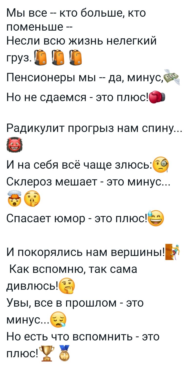 МЫ все КТО больше КТО поменьше _ Несли ВСЮ ЖИЗНЬ нелегкий груз _ _ _ Пенсионеры мы да минусёд Но не сдаемся это плюс Радикулит прогрыз нам спину И на себя всё чаще злюсье Склероз мешает это минус Спасает юмор это плюще И покорялись нам вершиньпи Как вспомню так сама дивлюсьб Увы все в прошлом это минусе НО есть ЧТО ВСПОМНИТЬ ЭТО плюс в