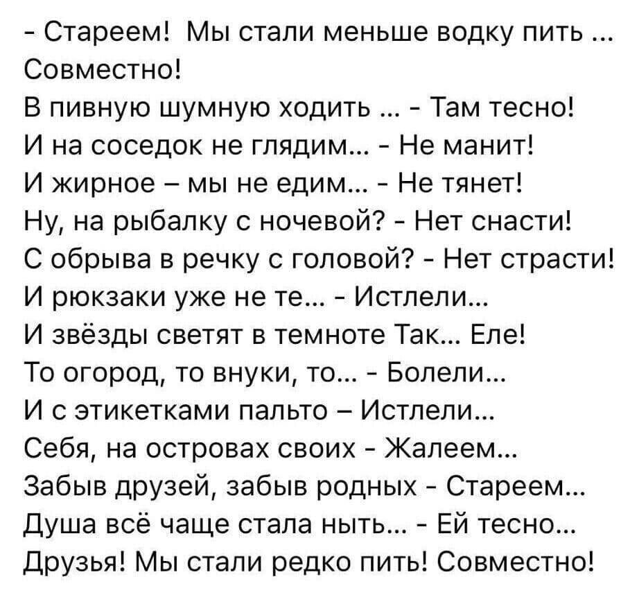 Стареем Мы стали меньше водку пить Совместно В пивную шумную ходить Там тесно И на соседок не глядим Не манит И жирное мы не едим Не тянет Ну на рыбалку с ночевой Нет снасти С обрыва в речку с головой Нет страсти И рюкзаки уже не те Истпепи И звёзды светят в темноте Так Епе То огород то внуки то Болепи И с этикетками пальто Истпепи Себя на островах своих Жалеем Забыв друзей забыв родных Стареем Ду