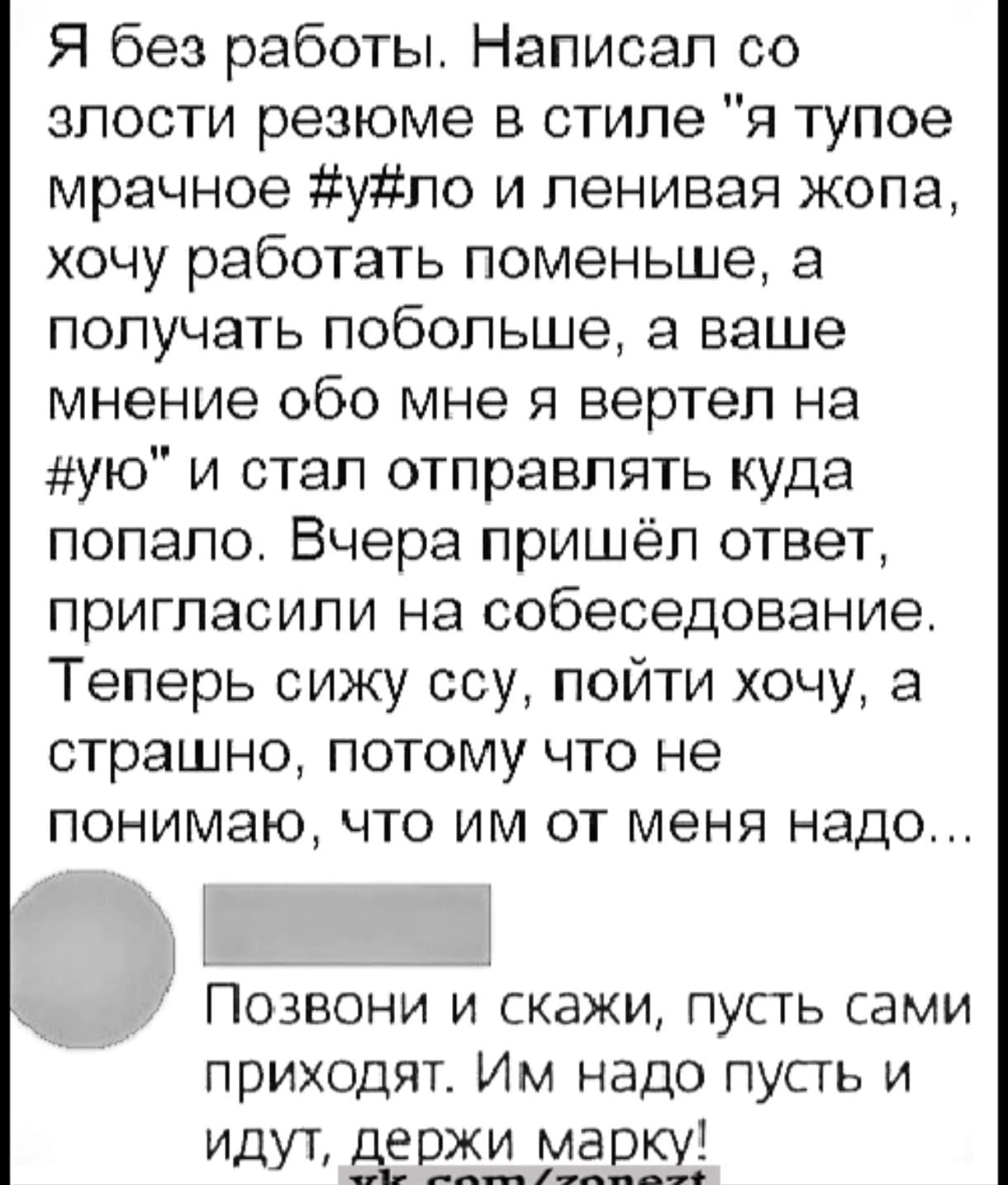 Я без работы Написал со злости резюме в стиле я тупое мрачное уло и ленивая жопа хочу работать поменьше а получать побольше а ваше мнение обо мне я вертел на ую и стал отправлять куда попало Вчера пришёл ответ пригласили на собеседование Теперь сижу ссу пойти хочу а страшно потому что не понимаю что им от меня надо Позвони и скажи пусть сами приходят Им надо пусть и Идут держи марку __