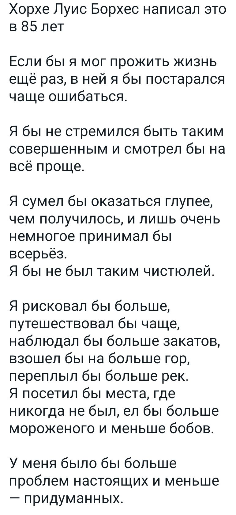Хорхе Луис Борхес написал это в 85 лет Если бы я мог прожить жизнь ещё раз в ней я бы постарался чаще ошибаться Я бы не стремился быть таким совершенным и смотрел бы на всё проще Я сумел бы оказаться глупее чем получилось и лишь очень немногое принимал бы всерьёз Я бы не был таким чистюлей Я рисковал бы больше путешествовал бы чаще наблюдал бы больше закатов взошел бы на больше гор переплып бы бол