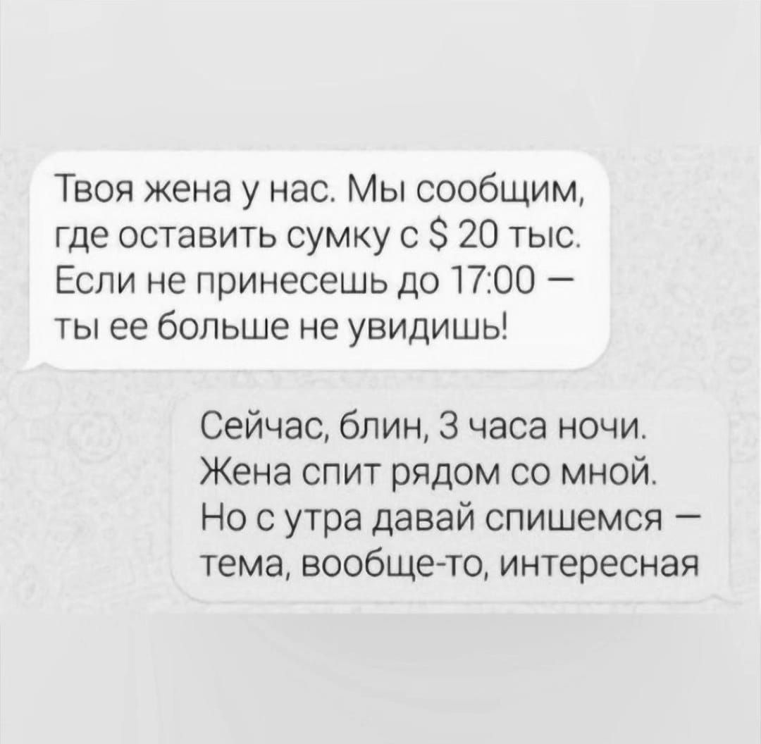 Твоя жена у нас Мы сообщим где оставить сумку 0 20 тыс Если не принесешь до 1700 ты ее больше не увидишь Сейчас блин 3 часа ночи Жена спит рядом со мной Но с утра давай спишемся тема вообще то интересная