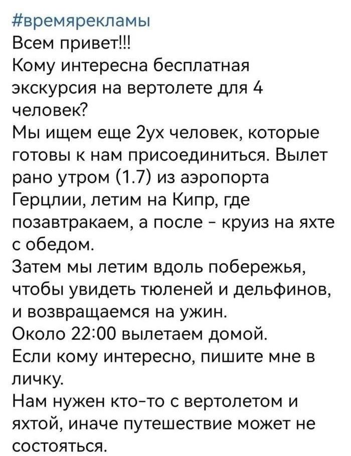 времяреклвмы Всем привет Кому интересна бесплатная экскурсия на вертолете для 4 человек Мы ищем еще 2ух человек которые готовы к нам присоединиться Вылет рано утром 17 из аэропорта Герцлии летим на Кипр где позавтракаем а после круиз на яхте с обедом Затем мы летим вдоль побережья чтобы увидеть тюленей и дельфинов и возвращаемся на ужин Около 2200 вылетаем домой Если кому интересно пишите мне в ли