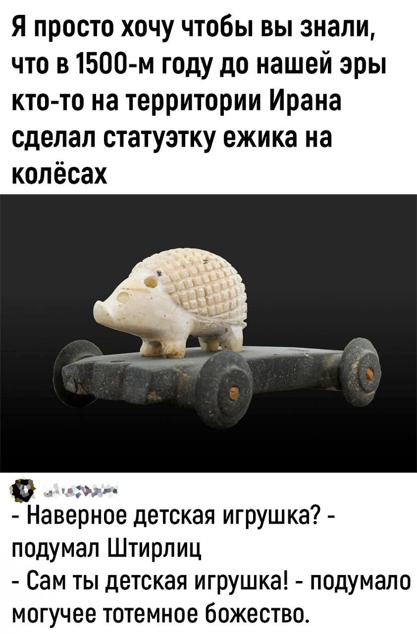 Я просто хочу чтобы вы знали что в1500 м году до нашей эры кто то на территории Ирана сделал статуэтку ежика на колёсах Наверное детская игрушка подумал Штирлиц Сам ты детская игрушка подумала могучее тотемное божество