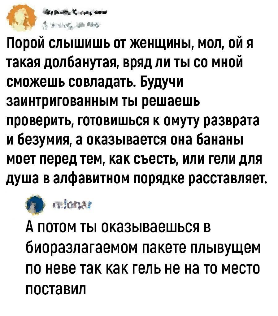 Порой слышишь от женщины мол ой я такая допБанутая вряд ли ты со мной сможешь совпадать Будучи заинтригованным ты решаешь проверить готовишься к омуту разврата и Беэумия а оказывается она бананы моет перед тем как съесть или гели для душа в алфавитном порядке расставляет эт А ПОТОМ ТЫ ОКЗЗЫВЗЕШЬСЯ В биоразлагаемом пакете плывущем ПО НЕБЕ так как ГЕЛЬ не на ТО МЕСТО ПОСТЗВИП