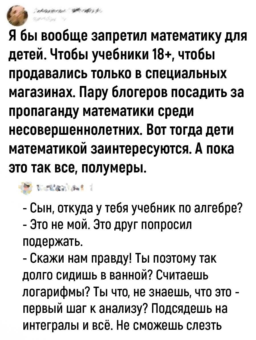 е Я бы вообще запретил математику для детей Чтобы учебники 18 чтобы продавались только в специальных магазинах Пару блогеров посадить за пропаганду математики среди несовершеннолетних Вот тогда дети математикой заинтересуются А пока это так все полумеры ь Сын откуда у тебя учебник по алгебре Это не мой Зто друг попросил подержать Скажи нам правду Ты поэтому так долго сидишь в ванной Считаешь погар