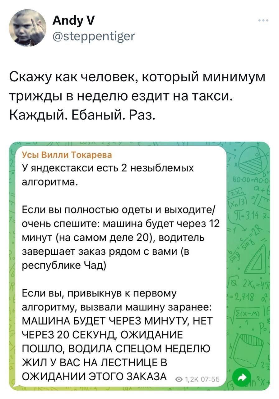 Апбу этерретіеег Скажу как человек который минимум трижды в неделю ездит на такси Каждый Ебаный Раз Усы вими Тоир н У яндексгакси есть 2 незыблемых алгоритма Если вы полностью одеты и выходите очень спешите машина будет через 12 минут на самом деле 20 водитель завершает заказ рядом с вами в республике Чад Если вы привыкнув первому алгоритму вызвали машину заранее МАШИНА БУДЕТ ЧЕРЕЗ МИНУТУ НЕТ ЧЕРЕ