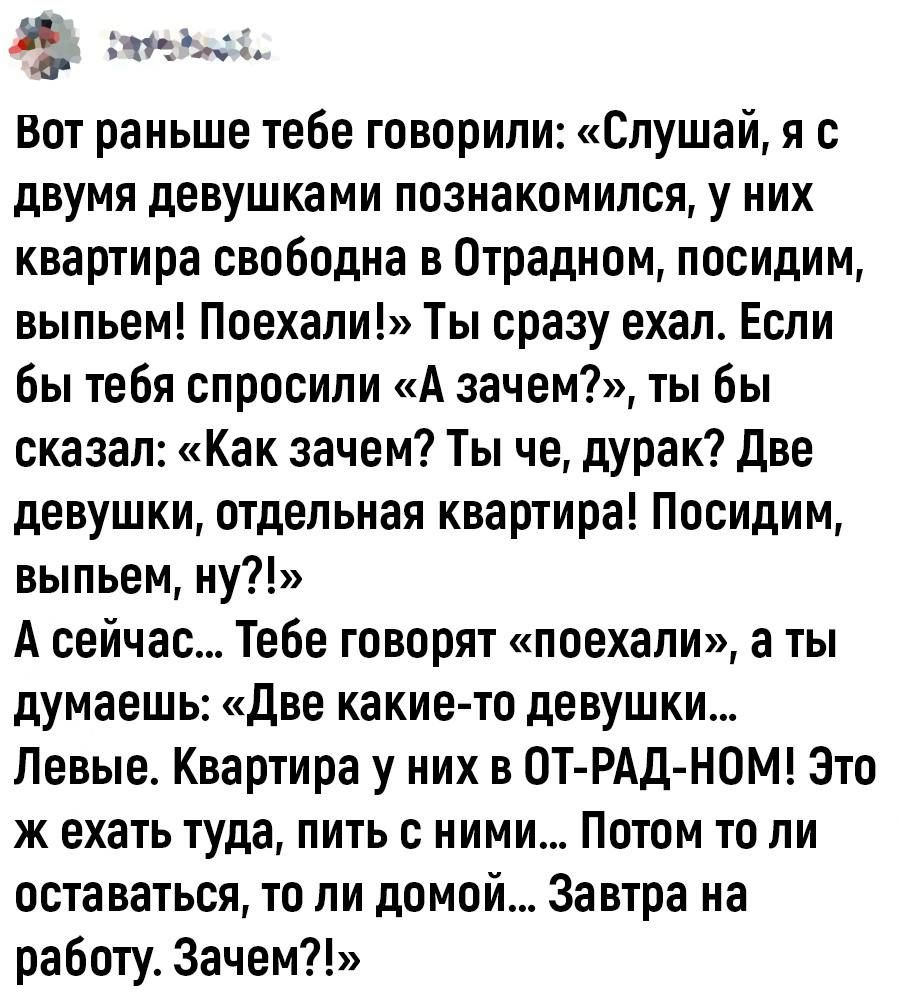 В на Вот раньше тебе говорили Слушай я с двумя девушками познакомился у них квартира свободна в Отрадном посидим выпьем Поехали Ты сразу ехал Если бы тебя спросили А зачем ты бы сказал Как зачем Ты че дУРаК две девушки отдельная квартира Посидим выпьем ну А сейчас Тебе говорят поехали а ты думаешь Две какие то девушки Левые Квартира у них в ОТ РАД НОМ Это ж ехать туда пить с ними Потом то ли оста 