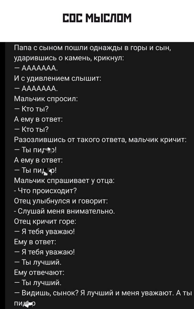 ударившись о камень крикнул ААААААА И с удивлением слышит ААААААА Мальчик спросил Кто ты А ему в ответ КТО Ты7 Папа с сыном пошли однажды в горы и сын Разозпиншись ат такого ответа мальчик кричит Ты ПИ 3 А ему в ответ Ты пидо Мальчик спрашивает у отца Что происходит7 етец улыбнулся и говорит Слушай меня внимательно Отец кричит горе Я тебя уважаю Ему в ответ я тебя уважаю _ Ты лучший Ему отвечакп _