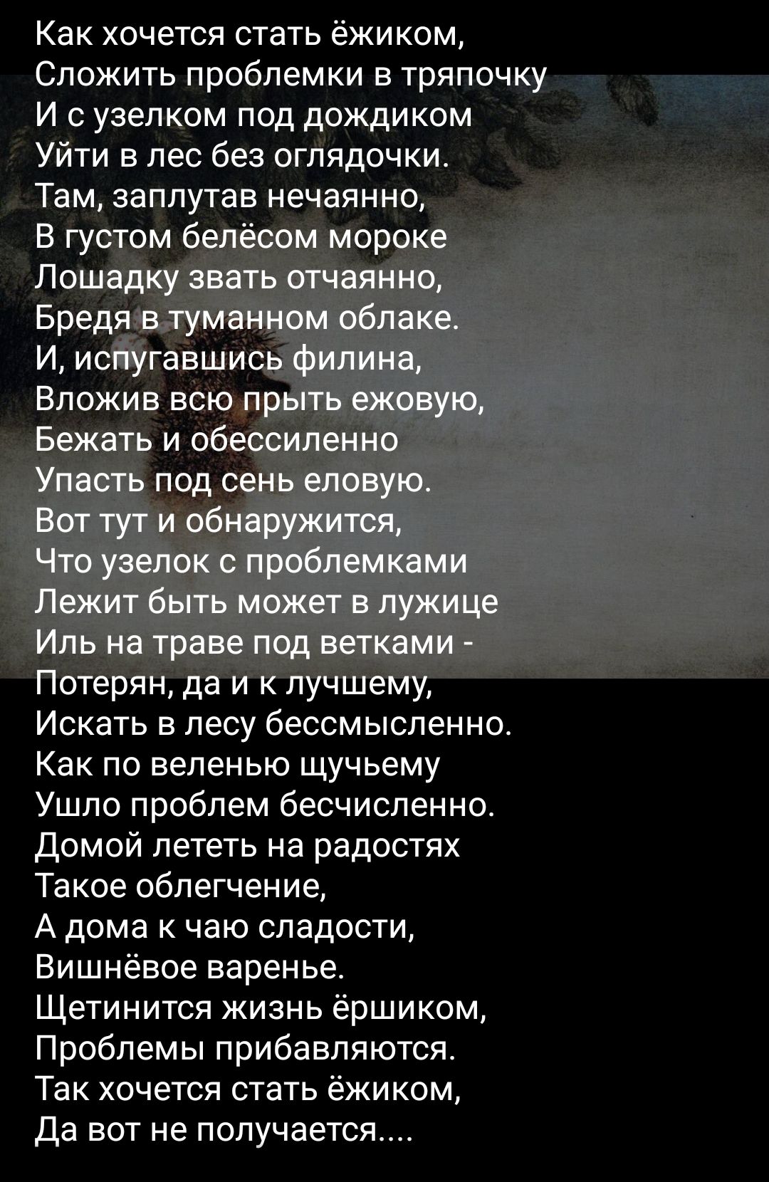 Как хочется стать ёжиком Сложить проблемки в тряпочку ЁЁ И узелком под дождиком Уйти в лес без оглядочки Там заплутав нечаянно Искать в лесу бессмысленно Как по веленью щучьему Ушло проблем бесчисленно домой лететь на радостях Такое облегчение А дома к чаю сладости Вишнёвое варенье Щетинится жизнь ёршиком Проблемы прибавляются Так хочется стать ёжиком да вот не получается