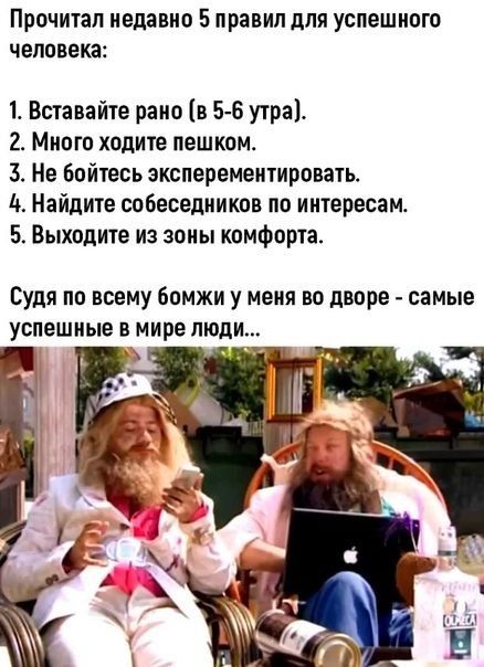 Прочитал недавно 5 правил для успешного человека Вставайте рано в 5 6 утра 2 Много ходите пешком 3 Не бойтесь анспервментировать Найдите собеседников по интересам 5 Выходите из зоны комфорта Судя по всему бомжи у меня во дворе самые успешные в мире люди