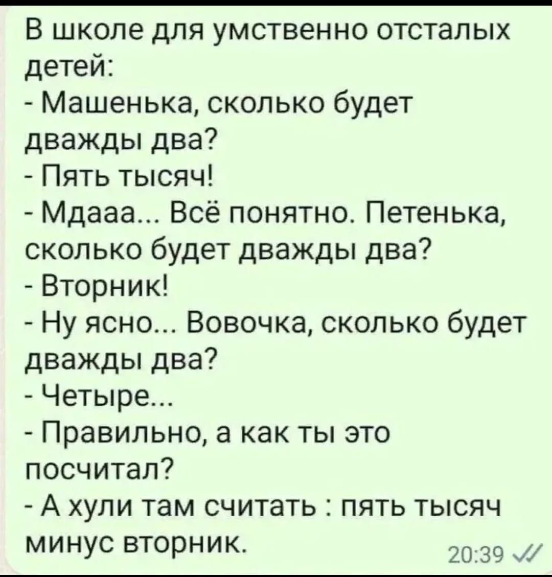 В школе дЛЯ УМСТВЕННО ОТСТЗЛЫХ детей Машенька сколько будет дважды два Пять тысяч Мдааа Всё понятно Петенька сколько будет дважды два Вторник Ну ясно Вовочка сколько будет дважды два Четыре Правильно а как ты это посчитал А ХУЛИ там СЧИТЭТЬ ПЯТЬ ТЫСЯЧ МИНУС ВТОРНИК 20 39