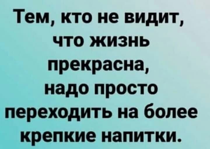 Тем кто не видит что жизнь прекрасна надо просто переходить на более крепкие напитки