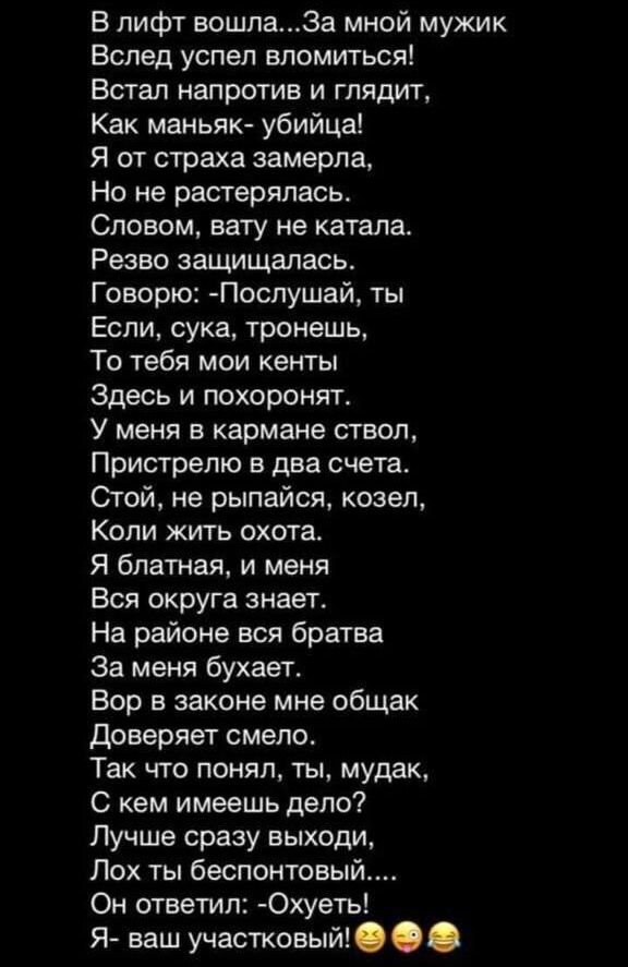 В лифт вошлаЗа мной мужик Вслед успел впомитыся Встал напротив и глядит Как маньяк убийца Я от страха замерла На не растерялась Словом вату не катала Реаво защищалась Говорю Послушай ты Если сука тронешь То тебя мои кенты Здесь и похоронят У меня в кармане ствол Пристрелю в два счета той не рыпайся козел Копи жить охота Я блатная и меня Вся округа знает На районе вся братва За меия бухает Вор в за