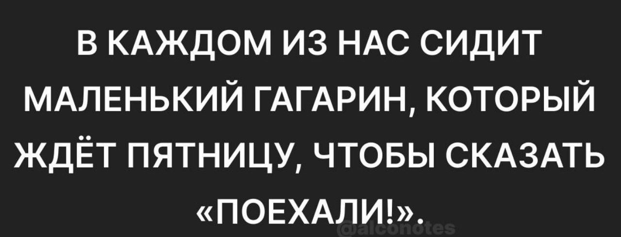 в КАЖДОМ из НАС сидит МАЛЕНЬКИЙ ГАГАРИН который ждЁт пятницу чтовы СКАЗАТЬ ПОЕХАПИ