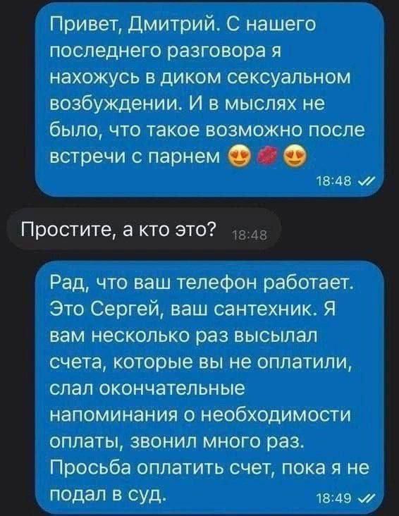 Привет дмитрий С нашего последнего разговора я нахожусь в диком сексуальном возбуждении И в мыслях не было что такое возможно после стречи парнем 1845 Рад что ваш телефон работает Это Сергей ваш сантехник Я вам несколько раз высылал счета которые вы не оплатили слал окончательные напоминания о необходимости оплаты звонил много раз Просьба оплатить счет пока я не подал в суд на до 1