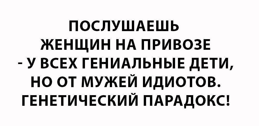 ПОСЛУШАЕШЬ ЖЕНЩИН НА ПРИВОЗЕ У ВСЕХ ГЕНИАЛЬНЫЕ дЕТИ НО ОТ МУЖЕЙ ИДИОТОВ ГЕНЕТИЧЕСКИЙ ПАРАДОКС