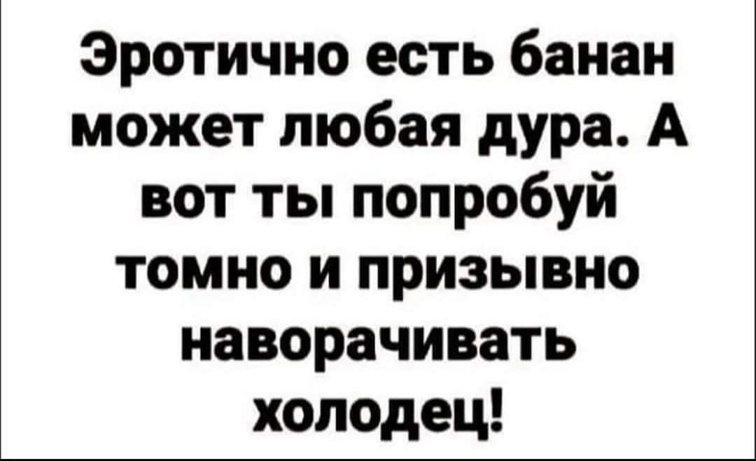 Эротично есть банан может любая дура А вот ты попробуй томно и призывно наворачивать холодец