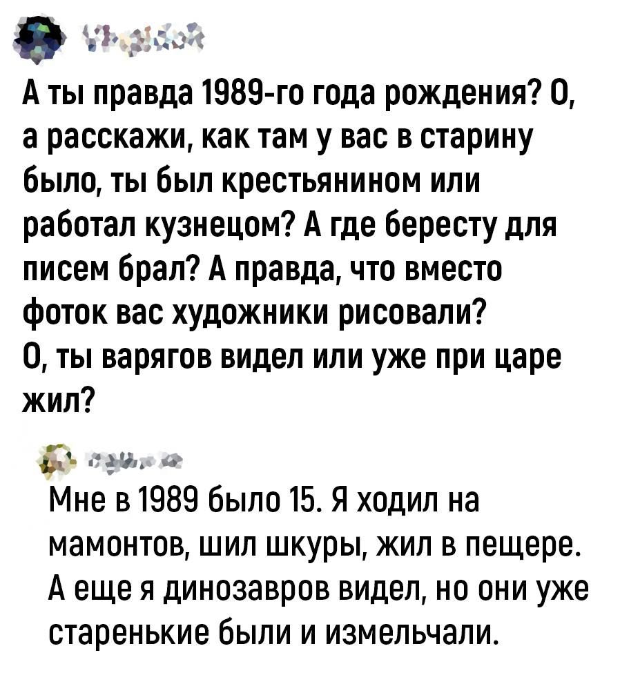 А ты правда 1989 го года рождения 0 а расскажи как там у вас в старину было ты был крестьянином или работал кузнецом А где бересту для писем брал А правда что вместо фоток вас художники рисовали 0 ты варягов видел или уже при царе жил 51 ну Мне в 1989 было 15 Я ходил на мамонтов шил шкуры жил в пещере А еще я динозавров видел но они уже старенькие были и измельчапи