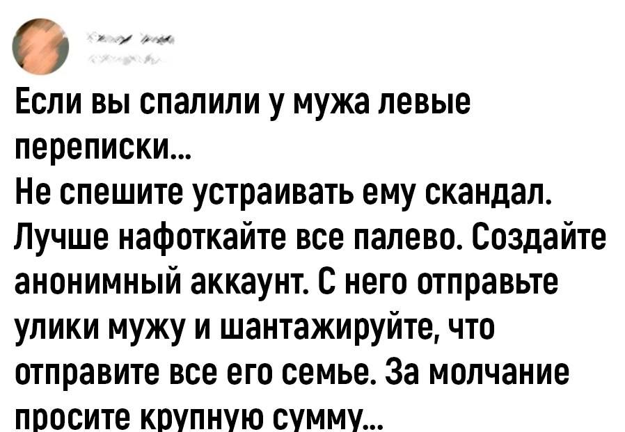 Если вы спалили у мужа левые переписки Не спешите устраивать ему скандал Лучше нафоткайте все палево Создайте анонимный аккаунт С него отправьте улики мужу и шантажируйте что отправите все его семье За молчание поосите крупную сумму