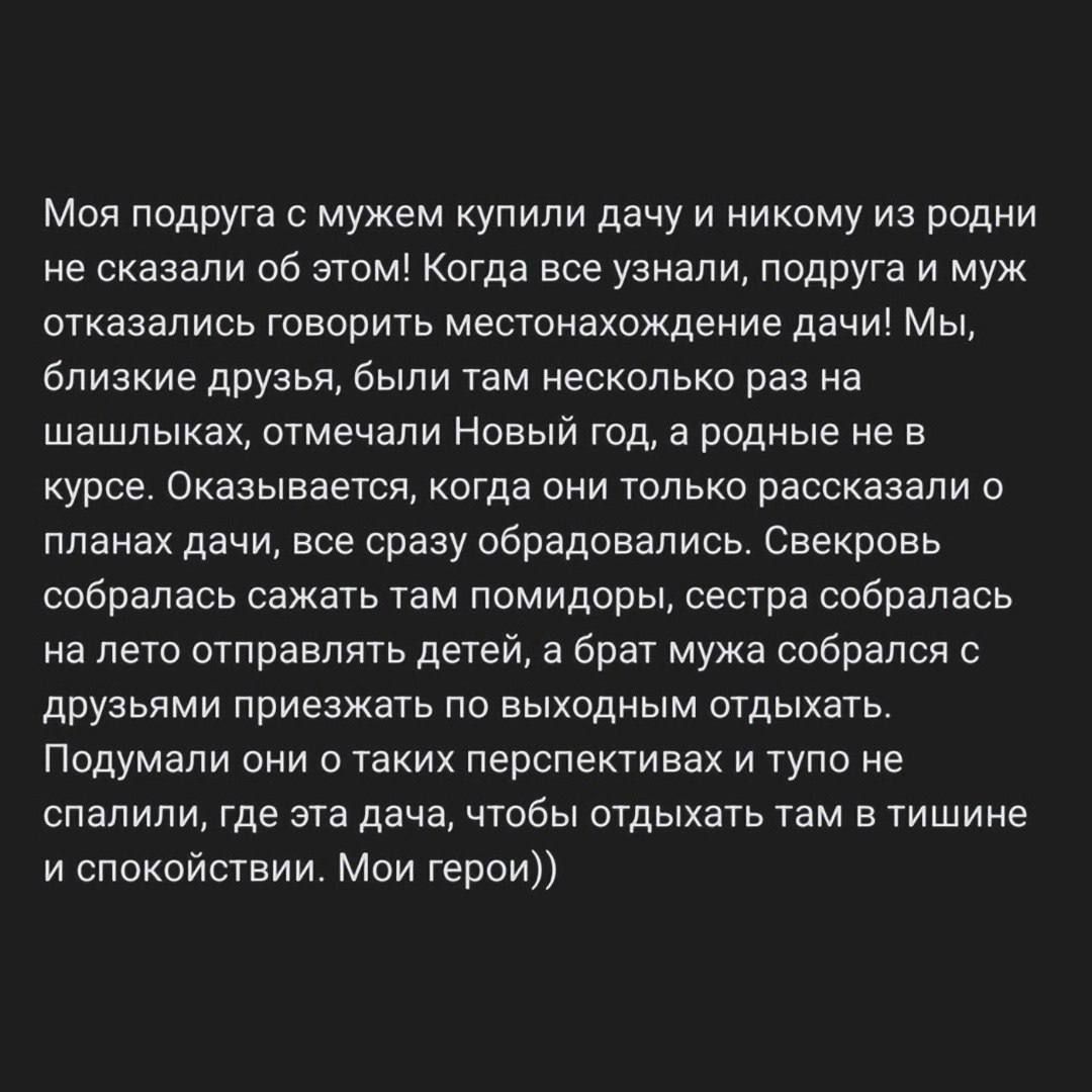 Моя подруга мужем купили дачу и никому из родни не сказали об этом когда все узнали подруга и муж отказались говорить местонахождение дачи м близкие друзья были там несколько раз на шашлыках отмечали Новый год а родные не в курсе Оказывается когда они только рассказали о планах дачи все сразу обрадовались Свекровь сабрапась сажать там помидоры сестра собралась на лето отправлять детей а брат мужа 