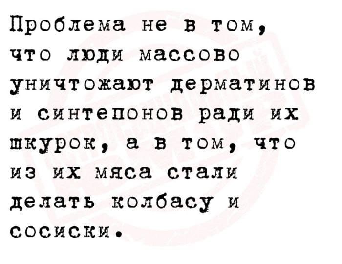 Проблема не в том что люди массово уничтожают дерматинов и синтепонов ради их шкурок в том что из их мяса стали делать колбасу и сосиски