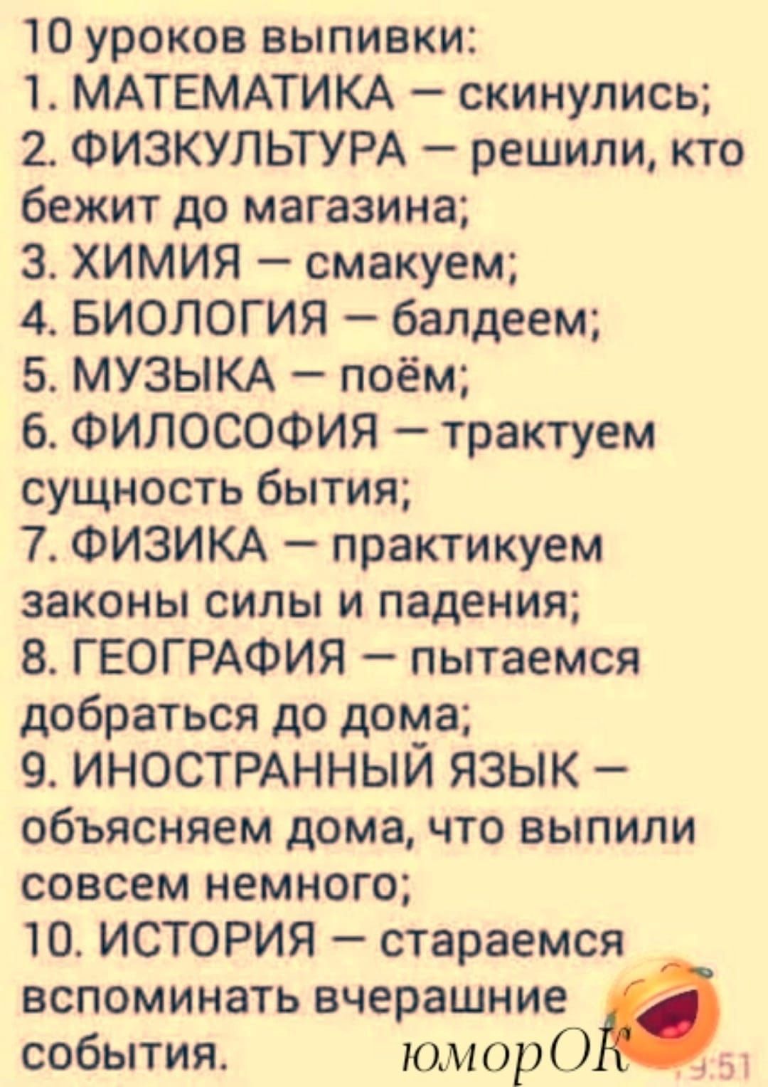 10 уроков выпивки 1 МАТЕМАТИКА скинулись 2 ФИЗКУЛЬТУРА решили кто бежит до магазина 3 ХИМИЯ смакуем 4 БИОЛОГИЯ балдеем 5 МУЗЫКА поём ФИЛОСОФИЯ трактуем сущность бытия 7 ФИЗИКА практикуем законы силы и падения В ГЕОГРАФИЯ пытаемся добраться до дома 9 ИНОСТРАННЫЙ ЯЗЫК объясняем дома что выпили совсем немного 10 ИСТОРИЯ стараемся вспоминать вчерашние события юморО