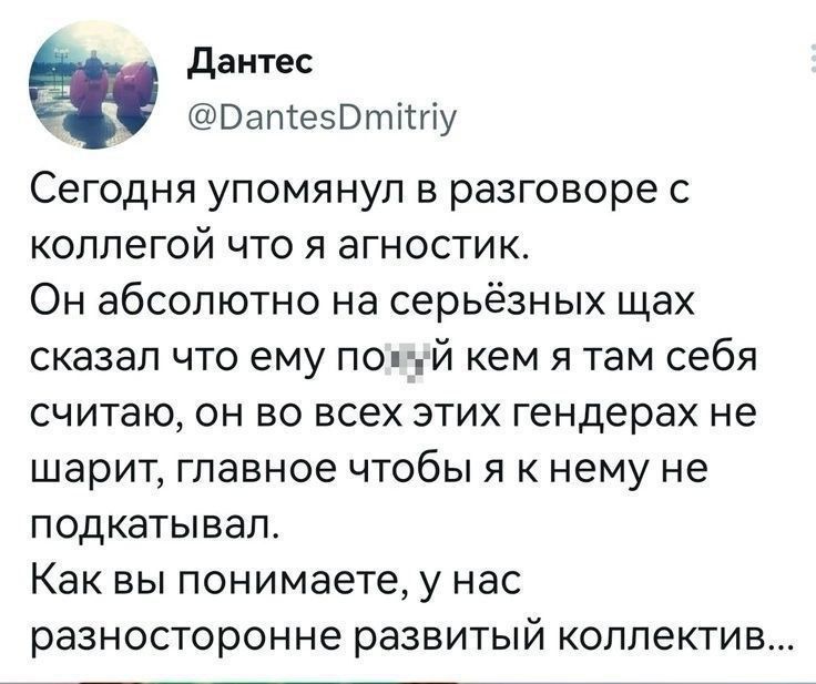 данте ВапіеЗВтИгіу Сегодня упомянул в разговоре с коллегой что я агностик Он абсолютно не серьёзных щах сказал что ему по ый кем я там себя считаю он во всех этих гендерах не шарит главное чтобы я нему не подкатывап Как вы понимаете у нас разносторонне развитый коллектив