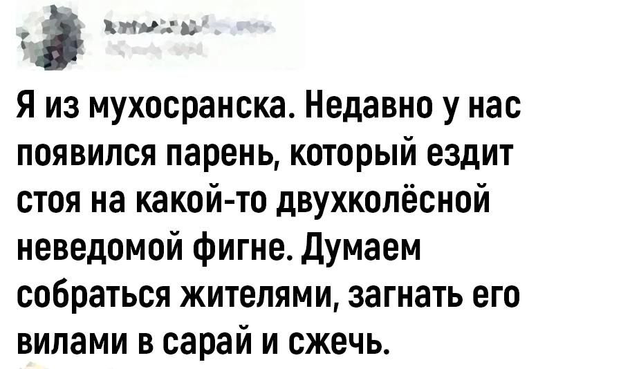 Я из мухосранска Недавно у нас появился парень который ездит стоя на какойто двухкопёсной неведомой фигне Думаем собраться жителями загнать его вилами в сарай и сжечь