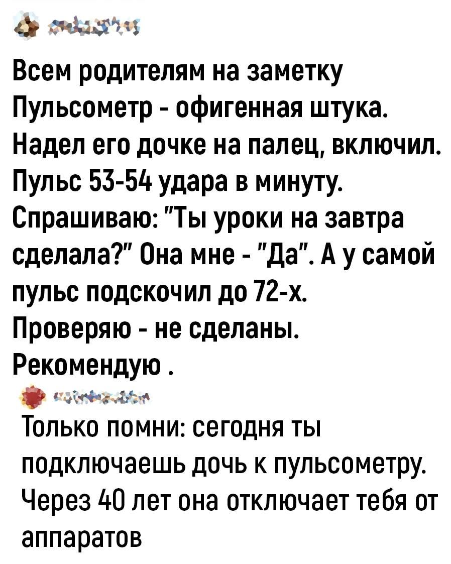 Всем родителям на заметку Пульсометр офигенная штука Надел его дочке на палец включил Пульс 53 54 удара в минуту Спрашиваю Ты уроки на завтра сделала Она мне Да А у самой пульс подскочил до 72 х Проверяю не сделаны Рекомендую грани Только помни сегодня ты подключаешь дочь к пупьсометру Через ЦП лет она отключает тебя от аппаратов