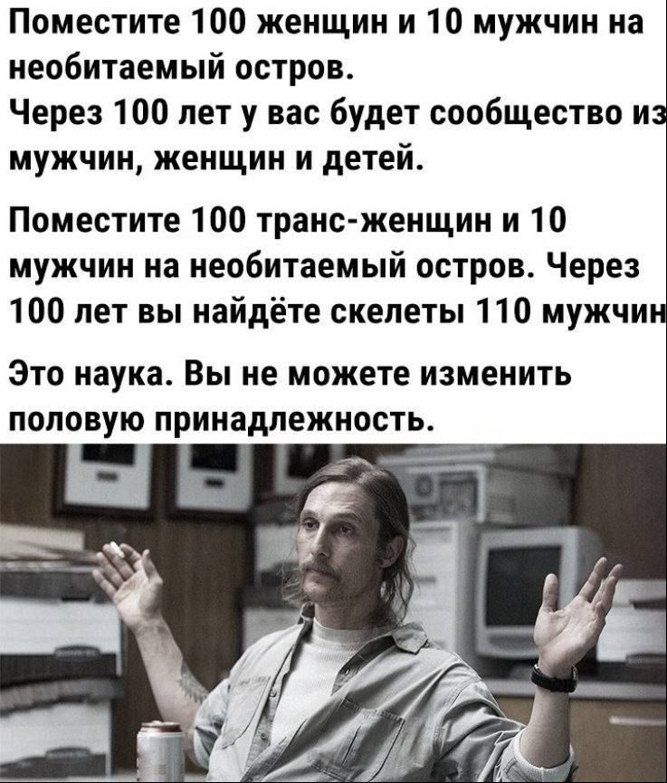 Поместите 100 женщин и 10 мужчин на необитаемый остров Через 100 лет у вас будет сообщество и мужчин женщин и детей Поместите 100 транс женщин и 10 мужчин на необитаемый остров Через 100 лет вы найдёте скелеты 110 мужчи Это наука Вы не можете изменить половую принадлежность