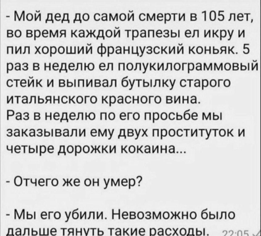 Мой дед до самой смерти в 105 лет во время каждой трапезы ел икру и пил хороший Французский коньяк 5 раз в неделю ел полукилограммовый стейк и выпивал бутылку старого итальянского красного вина Раз в неделю по его просьбе мы ЗЗКЗЗЫВЗЛИ ему двух ПРОСТИТУТОК И четыре ДОРОЖКИ кокаина Отчего же он умер Мы его убили Невозможно было дальше тянуть такие расходы