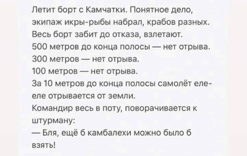 Пешт Борт с Камчатки понятное дело экипаж икрьърыбы набрал крабов разных Весь бош забит до тказа взлетают 500 метров до конца полосы _ нет отрыва 300 метров нет отрыва 100 метров нет трыва За 10 метров до конца полосы самолёт еле еле отрывается от земли Командир весь в поту поворачивания штурману Бля ещё 6 камбапехи можно было взяты