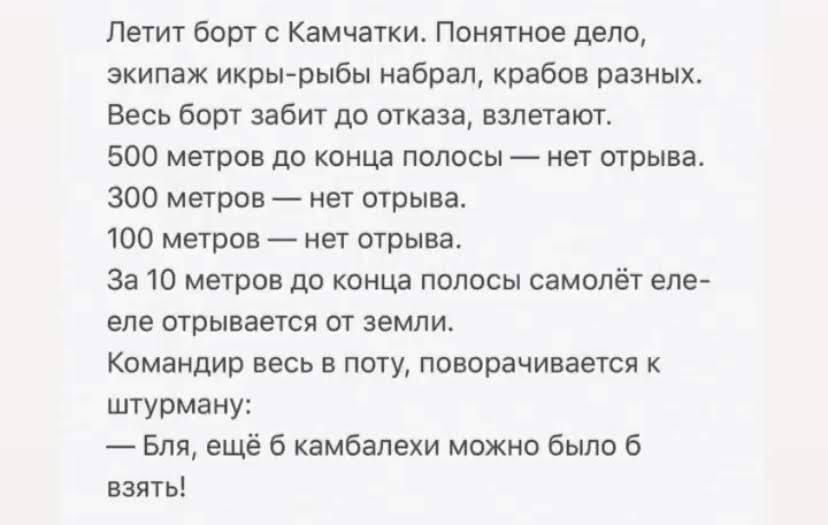 Летит Борт с Камчатки понятное дело экипаж икрьърыбы набрал крабов разных Весь был забит до отказа вапетат 500 метров до конца полосы _ нет отрыва зоо Метов на шрыва 100 метров нет отрыва За 10 метров до конца полосы самолёт еле еле отрывается ш земли Командир весь в поту поворачивается штурману _ Бля ещё камбалехи можно было взять