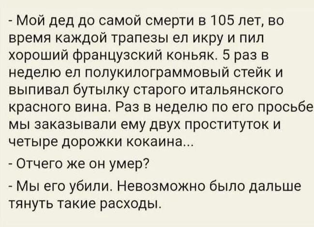 _ Мой дед до самой смерти в 105 лет во время каждой трапезы ел икру и пил хороший французский коньяк 5 раз в неделю ел попукилограммовый стейк и выпивал бутылку старого итальянского красного вина Раз в неделю по его просьбе мы заказывали ему двух проституток и четыре дорожки кокаина Отчего же он умер Мы его убили Невозможно было дальше ТЯНУТЬ ТЭКИЕ расходы