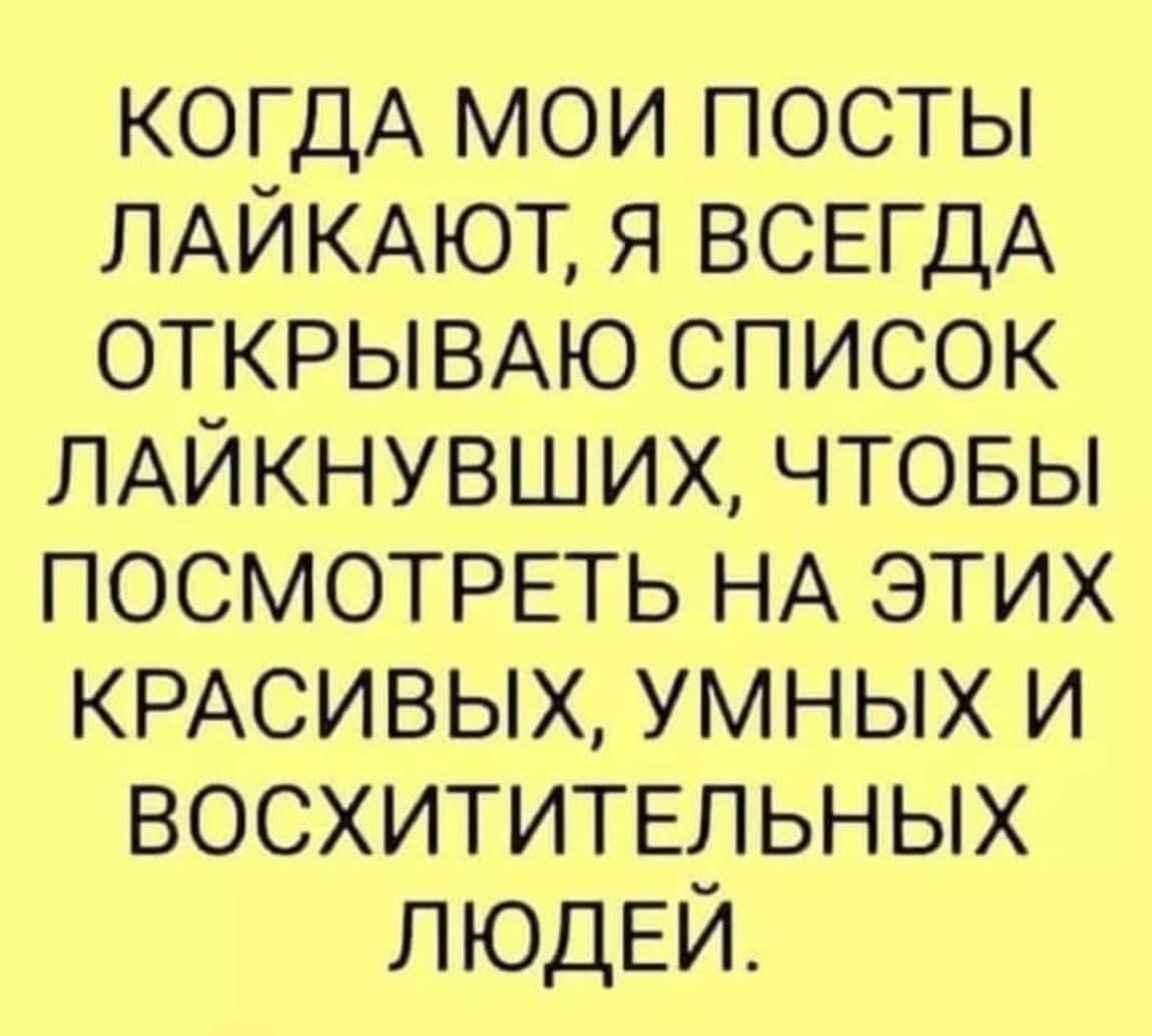 КОГДА МОИ ПОСТЫ ЛАЙКАЮТ Я ВСЕГДА ОТКРЫВАЮ СПИСОК ЛАЙКНУВШИХ ЧТОБЫ ПОСМОТРЕТЬ НА ЭТИХ КРАСИВЫХ УМНЫХ И ВОСХИТИТЕЛЬНЫХ ЛЮДЕЙ