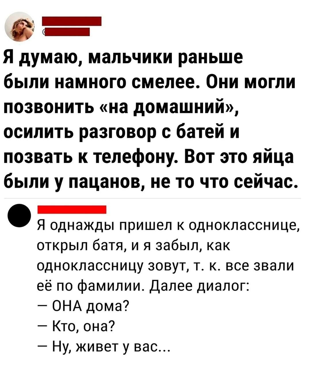 в Я думаю мальчики раньше были намного смелее Они могли позвонить на домашний осилить разговор батей и позвать к телефону Вот это яйца были у пацанов не то что сейчас _ Я однажды пришел к однокласснице открыл батя и я забыл как одноклассницу зовут т к все знали её по фамилии Далее диалог ОНА дома Кто она Ну живет у вас