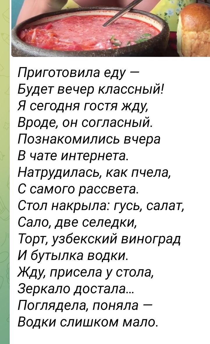 Приготовила еду Будет вечер классный Я сегодня гостя жду Вроде он согласный Познакомились вчера В чате интернета Натрудилась как пчела С самого рассвета Стоп накрыла гусь салат Сало две селедки Торт узбекский виноград И бутылка водки Жду присела у стола Зеркало достала Поглядела поняла Водки слишком мало