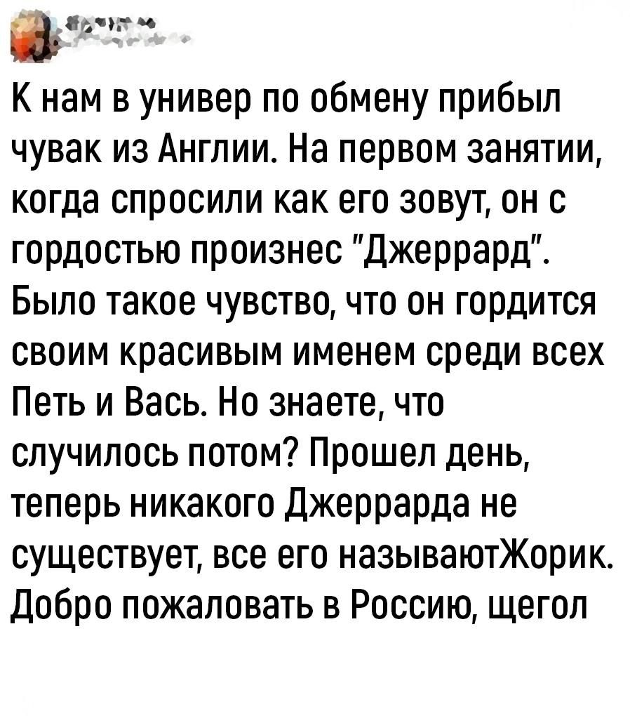 Ёв Кнам в универ по обмену прибыл чувак из Англии На первом занятии когда спросили как его зовут он с гордостью произнес Джеррард Было такое чувство что он гордится своим красивым именем среди всех Петь и Вась Но знаете что случилось потом Прошел день теперь никакого Джеррарда не существует все его называютЖорик Добро пожаловать в Россию щегол