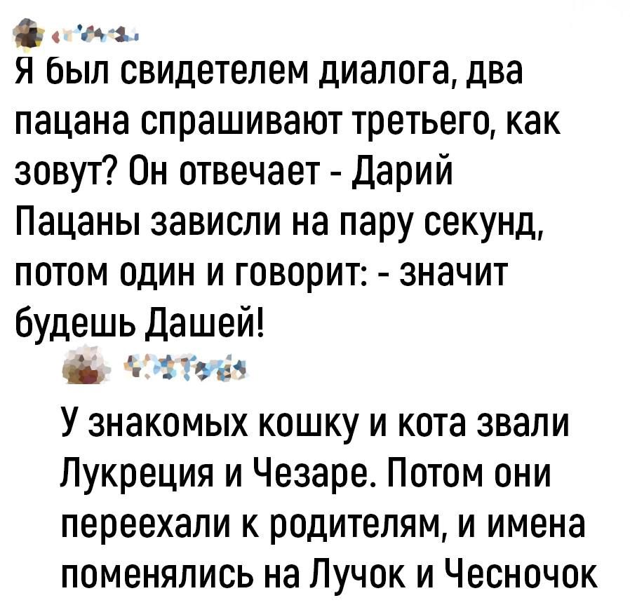 ооа Я был свидетелем диалога два пацана спрашивают третьего как зовут Он отвечает Дарий Пацаны зависли на пару секунд потом один и говорит значит будешь Дашей озтовз У знакомых кошку и кота звали Лукреция и Чезаре Потом они переехали к родителям и имена поменялись на Лучок и Чесночок