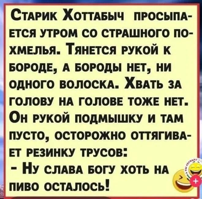 СтаРик ХоттаБЫЧ пПРОСЫПА ЕТСЯ УТРОМ СО СТРАШНОГО ПО ХМЕЛЬЯ ТянЕТСЯ РУКОЙ К БОРОДЕ А БОРОДЫ НЕТ НИ одНОГО ВОЛОСКА ХвАТЬ ЗА гоЛОВУ НА ГОЛОВЕ ТОЖЕ НЕТ Он РУКОЙ ПОДМЫШКУ И ТАМ ПУСТО ОСТОРОЖНО ОТТЯГИВА 1 ЕТ РЕЗИНКУ ТРУСОВ Ну СЛАВА БОГУ ХОТЬ НА пиво остАЛОСЬ