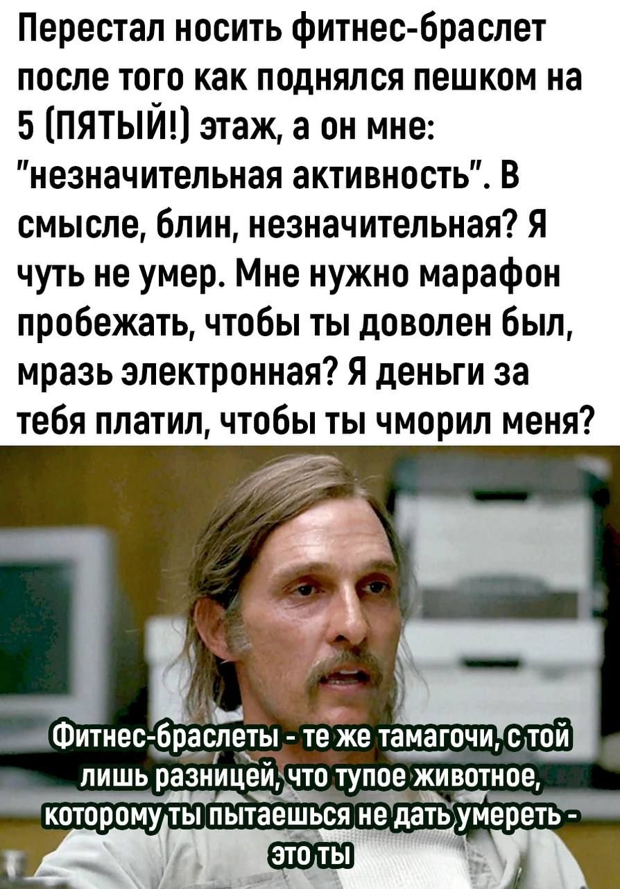 Перестал носить фитнес браслет после того как поднялся пешком на 5 ПЯТЫЙ этаж а он мне незначительная активность В смысле блин незначительная Я чуть не умер Мне нужно марафон пробежать чтобы ты доволен был мразь электронная Я деньги за тебя платил чтобы ты чморил меня