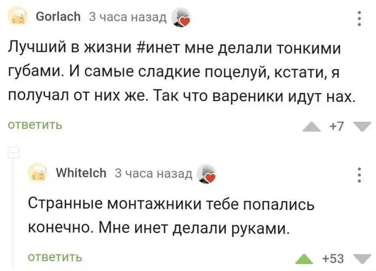 ча бопась 3 часа назад ф Лучший в жизни инет мне делали тонкими губами И самые сладкие поцелуй кстати я получал от них же Так что вареники идут нах ответить 7 ча МвМесМ 3 часа назад Странные монтажники тебе попались конечно Мне инет делали руками ответить аы 53