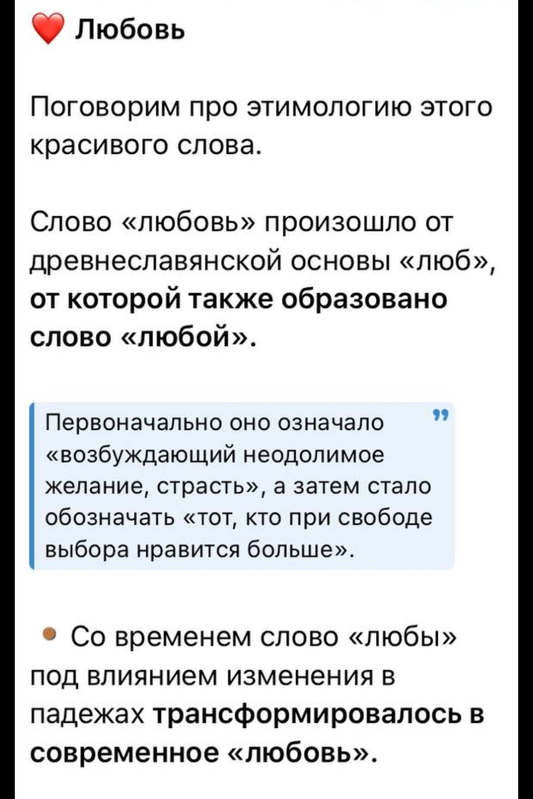 Любовь Поговорим про этимологию этого красивого слова Слово любовь произошло от древнеславянской основы люб от которой также образовано слово любой Первоначально оно означало возбуждающий неодолимое желание страсть а затем стало обозначать тот кто при свободе выбора нравится больше Со временем слово любы под влиянием изменения в падежах трансформир