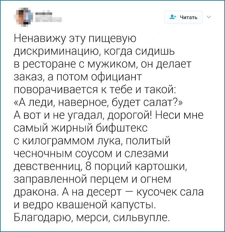 Ненавижу эту пищевую дискриминацию когда сидишь в ресторане с мужиком он делает заказ а потом официант поворачивается к тебе и такой А леди наверное будет салат А вот и не угадал дорогой Неси мне самый жирный бифштекс с килограммом лука политый чесночным соусом и слезами девственниц 8 порций картошки заправленной перцем и огнем дракона А на десерт 