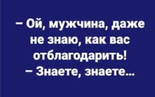 Ой мужчина даже не знаю как вас отблагодарить Знаете знаете