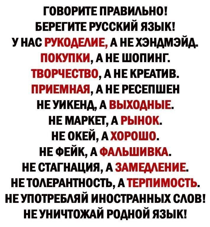 ГОВОРИТЕ ПРАВИЛЬНО БЕРЕГИТЕ РУССКИЙ ЯЗЫК У НАС РУКОДЕЛИЕ А НЕ ХЭНДМЭЙД ПОКУПКИ А НЕ ШОПИНГ ТВОРЧЕСТВО А НЕ КРЕАТИВ ПРИЕМНАЯ А НЕ РЕСЕПШЕН НЕ УИКЕНД А ВЫХОДНЫЕ НЕ МАРКЕТ А РЫНОК НЕ ОКЕЙ АХОРОШО НЕ ФЕЙК А ФАЛЬШИВКА НЕ СТАГНАЦИЯ А ЗАМЕДЛЕНИЕ НЕТОЛЕРАНТНОСТЬ А ТЕРПИМОСТЬ НЕУПОТРЕБЛЯЙ ИНОСТРАННЫХ СЛОВ НЕУНИЧТОЖАЙ РОДНОЙ ЯЗЫК