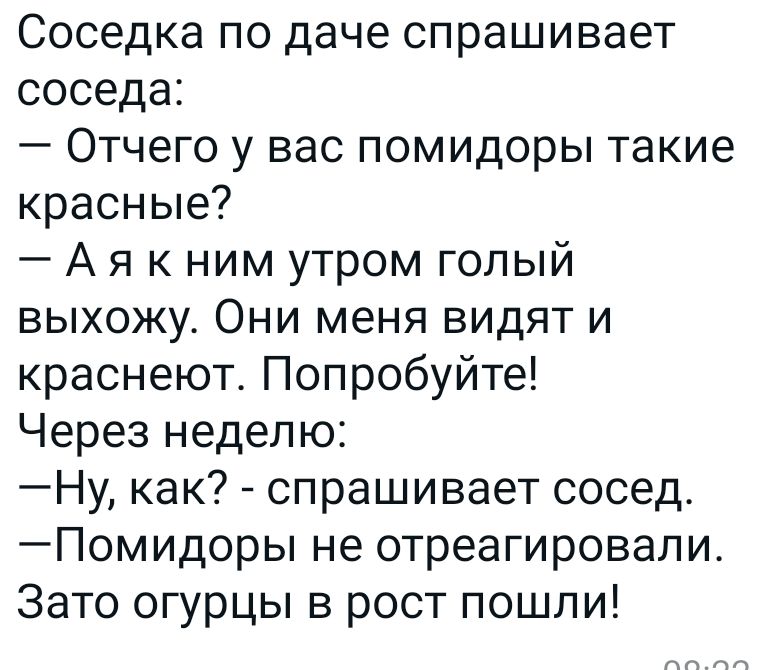 Соседка по даче спрашивает соседа Отчего у вас помидоры такие красные Аякним утром голый выхожу Они меня видят и краснеют Попробуйте Через неделю Ну как спрашивает сосед Помидоры не отреагировали Зато огурцы в рост пошли